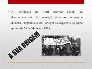 • A Revolução de Abril ocorreu devido ao
descontentamento da população para com o regime
ditatorial, implantado em Portugal na sequência do golpe
militar de 28 de Maio, em 1926..
 