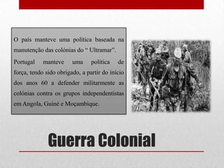 Guerra Colonial
O país manteve uma política baseada na
manutenção das colónias do “ Ultramar”.
Portugal manteve uma política de
força, tendo sido obrigado, a partir do início
dos anos 60 a defender militarmente as
colónias contra os grupos independentistas
em Angola, Guiné e Moçambique.
 