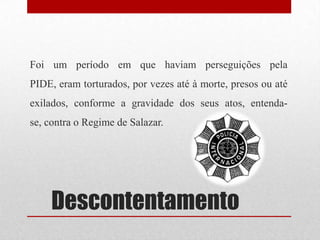 Descontentamento
Foi um período em que haviam perseguições pela
PIDE, eram torturados, por vezes até à morte, presos ou até
exilados, conforme a gravidade dos seus atos, entenda-
se, contra o Regime de Salazar.
 