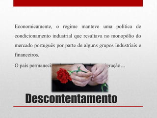 Descontentamento
Economicamente, o regime manteve uma política de
condicionamento industrial que resultava no monopólio do
mercado português por parte de alguns grupos industriais e
financeiros.
O país permanecia pobre estimulando a emigração…
 