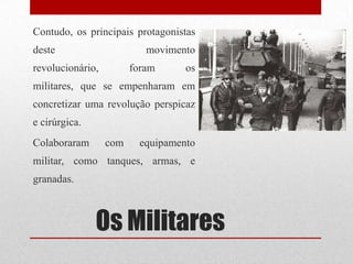 Os Militares
Contudo, os principais protagonistas
deste movimento
revolucionário, foram os
militares, que se empenharam em
concretizar uma revolução perspicaz
e cirúrgica.
Colaboraram com equipamento
militar, como tanques, armas, e
granadas.
 