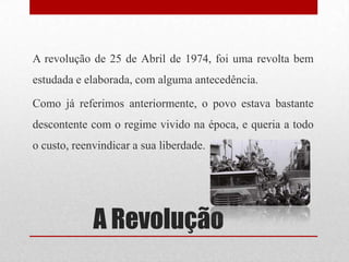A Revolução
A revolução de 25 de Abril de 1974, foi uma revolta bem
estudada e elaborada, com alguma antecedência.
Como já referimos anteriormente, o povo estava bastante
descontente com o regime vivido na época, e queria a todo
o custo, reenvindicar a sua liberdade.
 