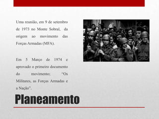 Planeamento
Uma reunião, em 9 de setembro
de 1973 no Monte Sobral, da
origem ao movimento das
Forças Armadas (MFA).
Em 5 Março de 1974 e
aprovado o primeiro documento
do movimento; “Os
Militares, as Forças Armadas e
a Nação”.
 