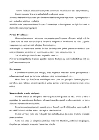 Fornece feedback, analisando as respostas incorretas e encaminhando para a resposta certa;
Permite que cada lição seja realizada independente de outras;
Avalia ao desempenho dos alunos para determinar se ele avançou os objetivos da lição registrando e
representando relatório de resultados.
A tendência dos países mais desenvolvidos é fazer com que os livros possam ser digitalizados eu os
alunos não precisam carregar peso
Por que devo utilizar?
Os tutoriais ensinam e controlam o progresso da aprendizagem e a forma tecnológica de dar
a cada aluno um tutor individual que é paciente e adequado as necessidades do aluno. Algumas
vezes aparecem como um total substituto dos professores.
As vantagens do software dos tutoriais é o fato do computador poder apresentar o material com
características que não podem ser apresentadas no papel como animação, som, etc
São utilizados para introduzir o computador na escola
Pode ser a principal forma de ensino quando o número de alunos ou a disponibilidade de prof não
justifica um curso regular.
Desvantagens
Capacidade do computador interagir, esses programas nada mais fazem que reproduzir a
aula convencional, ainda que de forma mais interessante que muitos professores
O uso desse tipo de software tem sido percebido como uma percepção de educação para a
reprodução que é adotado um único ponto de vista e que não se preocupa em desenvolver o senso
crítico.
Nova tendência: tutorial inteligente
Utilizam técnicas de inteligência artificial para analisar padrões de erro , avaliar o estilo e
capacidade de aprendizagem do aluno e oferecer instrução especial n sobre o conceito em que o
aluno está apresentando a dificuldade.
Possui comportamento muito parecido com o do professor flexibilizando a apresentação de
seu conteúdo instrucional de acordo com o perfil de cada usuário.
Podem ser vistos como uma realização mais individualizada de ensino; o tutorial se adapta
para o seu aluno.
Como eles ainda são complexos ainda não estão bem difundidos, ainda estão em pesquisa.
Os países que mais estão avançados é a correia e o Japão.
 