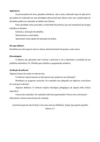 Aplicativos:
Os processadores de texto, planilhas eletrônicas são os mais conhecidos tipos de aplicativos
que podem ser explorado em uma abordagem educacional mais aberta, neste caso variados tipos de
atividades podem ser realizados no âmbito das Ciências.
Estas atividades serão associadas a criatividade do professor que será responsável por propor
trabalhos ou desafios.
Estimula a realização de trabalhos;
Desenvolvem a criatividade;
Apresentam várias opções de interações de mídias.
Por que utilizar?
Possibilita troca de arquivos entre os alunos, desenvolvimento de projetos, enter outros.
Desvantagens:
O objetivo das aplicações não é ensinar a utilizá-las e sim a representar a resolução de um
problema matemático. Ex. Planilha para trabalhar a programação aritmética
Avaliação do software
Algumas formas de avaliar os software são:
O software contem tutoriais ou documentos que ajudam na sua utilização?
Pertinência ao programa curricular: Os conteúdos esta adequado aos objetivos curriculares
do curso que se destina?
Aspectos didáticos: O software explora estratégias pedagógicas de alguma linha teórica
específica?
Clareza dos conteúdos: Os conteúdos estão bem-apresentados? Possui erros conceituais?
Além destes existem outras formas de avaliação.
A próxima epata da aula de hoje é criar uma conta no Slideshare. Espero que gostem queridos
leitores ;) !!
 