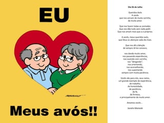 Dia 26 de Julho

          Queridos Avós
              A vocês
 que nos cercam de muito carinho,
          de muito amor.

 Que nos fazem todas as vontades.
 Que nos dão tudo sem nada pedir.
Que nos amam mais que a si próprios.

    A vocês, meus queridos avós,
 que Deus os abençoe cada dia mais.

       Que nos dê a bênção
     de sempre tê-los conosco,

       nos dando muito amor,
     nos passando experiências,
      nos ouvindo com carinho,
          nos "dengando",
           nos orientando,
         nos aconselhando,
           nos suportando
    sempre com muita paciência.

   Vocês são para nós, seus netos,
 um grande exemplo de experiência,
             de trabalho,
           de honestidade,
            de paciência,
                de fé,
             de firmeza,
  e principalmente de muito amor.

         Amamos vocês...

          Sandra Mamede
 