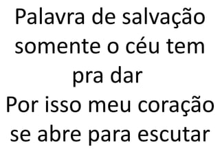 Palavra de salvação
 somente o céu tem
       pra dar
Por isso meu coração
se abre para escutar
 