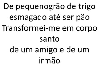 De pequenogrão de trigo
  esmagado até ser pão
Transformei-me em corpo
         santo
  de um amigo e de um
         irmão
 