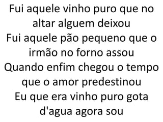 Fui aquele vinho puro que no
      altar alguem deixou
Fui aquele pão pequeno que o
     irmão no forno assou
Quando enfim chegou o tempo
   que o amor predestinou
  Eu que era vinho puro gota
       d'agua agora sou
 