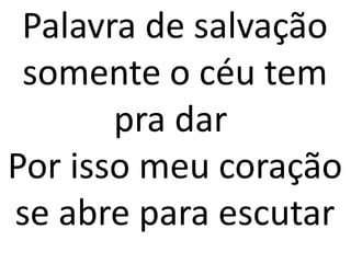 Palavra de salvação
 somente o céu tem
       pra dar
Por isso meu coração
se abre para escutar
 