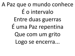 A Paz que o mundo conhece
        É o intervalo
     Entre duas guerras
    É uma Paz repentina
     Que com um grito
     Logo se encerra...
 