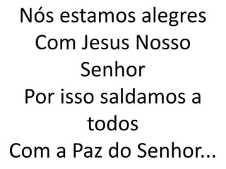 Nós estamos alegres
  Com Jesus Nosso
        Senhor
 Por isso saldamos a
         todos
Com a Paz do Senhor...
 
