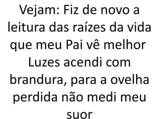Vejam: Fiz de novo a
leitura das raízes da vida
 que meu Pai vê melhor
    Luzes acendi com
 brandura, para a ovelha
 perdida não medi meu
           suor
 