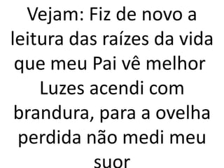 Vejam: Fiz de novo a
leitura das raízes da vida
 que meu Pai vê melhor
    Luzes acendi com
 brandura, para a ovelha
 perdida não medi meu
 