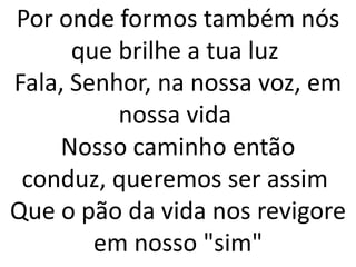 Por onde formos também nós
      que brilhe a tua luz
Fala, Senhor, na nossa voz, em
          nossa vida
    Nosso caminho então
 conduz, queremos ser assim
Que o pão da vida nos revigore
        em nosso "sim"
 