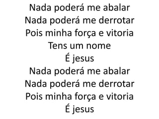 Nada poderá me abalar
Nada poderá me derrotar
Pois minha força e vitoria
     Tens um nome
         É jesus
 Nada poderá me abalar
Nada poderá me derrotar
Pois minha força e vitoria
         É jesus
 