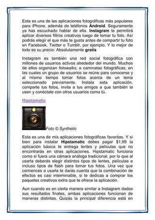 Esta es una de las aplicaciones fotográficas más populares
para iPhone, además de teléfonos Android. Seguramente
ya has escuchado hablar de ella. Instagram te permitirá
aplicar diversos filtros creativos luego de tomar tu foto. Así
podrás elegir el que más te gusta antes de compartir tu foto
en Facebook, Twitter o Tumblr, por ejemplo. Y lo mejor de
todo es su precio: Absolutamente gratis

Instagram es también una red social fotográfica con
millones de usuarios activos alrededor del mundo. Muchos
de ellos organizan fotowalks, o caminatas fotográficas, en
las cuales un grupo de usuarios se reúne para conocerse y
al mismo tiempo tomar fotos acerca de un tema
seleccionado previamente. Instala esta aplicación,
comparte tus fotos, invita a tus amigos a que también la
usen y conéctate con otros usuarios como tú.

Hipstamatic




             Foto © Synthetic

Esta es una de mis aplicaciones fotográficas favoritas. Y si
bien para instalar Hipstamatic debes pagar $1,99 la
aplicación básica te entrega lentes y películas que no
encontrarás en otras aplicaciones. Hipstamatic funciona
como si fuera una cámara análoga tradicional, por lo que al
usarla deberás elegir distintos tipos de lentes, películas e
incluso tipos de flash para tomar tus fotos. Una vez que
comiences a usarla te darás cuenta que la combinación de
efectos es casi interminable, si te dedicas a comprar los
paquetes creativos extra que te ofrece la aplicación.

Aun cuando es en cierta manera similar a Instagram dados
sus resultados finales, ambas aplicaciones funcionan de
maneras distintas. Quizás la principal diferencia está en
 