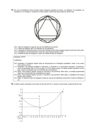 15. Em uma circunferência, foram inscritos quatro polígonos regulares convexos: um triângulo, um quadrado, um
    pentágono e um hexágono, resultando na figura abaixo. Sobre esta figura podemos afirmar que:




    0-0)   o lado do hexágono é igual ao raio da circunferência circunscrita.
    1-1)   a altura do triângulo vale ¾ do diâmetro da circunferência.
    2-2)   o quadrado é inscritível porque a soma das medidas de dois lados opostos é igual à soma dos outros dois.
    3-3)   o pentágono é inscritível porque a soma dos seus ângulos opostos é 360º.
    4-4)   a medida do lado do triângulo é o dobro da medida do lado do hexágono.

    Resposta: VVFFF

    Justificativa:

    0-0) Verdadeira. O hexágono regular pode ser decomposto em 6 triângulos equiláteros, tendo o seu centro
         como vértice comum.
    1-1) Verdadeira. No triângulo equilátero o baricentro, o ortocentro e o circuncentro coincidem. O baricentro,
         centro de gravidade, está a 1/3 de um lado e a 2/3 do vértice oposto. 2/3 desta medida equivalem ao raio;
         logo, a altura do triângulo vale ¾ do diâmetro da circunferência.
    2-2) Falsa. Todo polígono regular convexo é inscritível e circunscritível. Além disso, a condição apresentada
         refere-se à circunscrição dos quadriláteros em geral.
    3-3) Falsa. Todo polígono regular convexo é inscritível e circunscritível. Além disso, o pentágono não possui
         ângulos ditos ‘opostos’.
    4-4) Falsa. A medida do lado do hexágono é igual ao raio da circunferência circunscrita. O lado do triângulo é
         √ .

16. O gráfico abaixo representa uma função do tipo f(x)=ax²+bx+c. Quanto a essa função, podemos afirmar que:
 