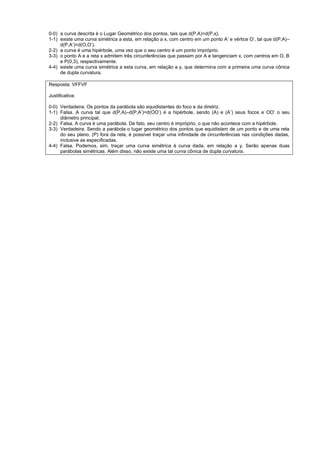 0-0) a curva descrita é o Lugar Geométrico dos pontos, tais que d(P,A)=d(P,x).
1-1) existe uma curva simétrica a esta, em relação a x, com centro em um ponto A’ e vértice O’, tal que d(P,A)–
     d(P,A’)=d(O,O’).
2-2) a curva é uma hipérbole, uma vez que o seu centro é um ponto impróprio.
3-3) o ponto A e a reta x admitem três circunferências que passam por A e tangenciam x, com centros em O, B
     e P(0,3), respectivamente.
4-4) existe uma curva simétrica a esta curva, em relação a y, que determina com a primeira uma curva cônica
     de dupla curvatura.

Resposta: VFFVF

Justificativa:

0-0) Verdadeira. Os pontos da parábola são equidistantes do foco e da diretriz.
1-1) Falsa. A curva tal que d(P,A)–d(P,A’)=d(OO’) é a hipérbole, sendo (A) e (A’) seus focos e OO’ o seu
     diâmetro principal.
2-2) Falsa. A curva é uma parábola. De fato, seu centro é impróprio, o que não acontece com a hipérbole.
3-3) Verdadeira. Sendo a parábola o lugar geométrico dos pontos que equidistam de um ponto e de uma reta
     do seu plano, (P) fora da reta, é possível traçar uma infinidade de circunferências nas condições dadas,
     inclusive as especificadas.
4-4) Falsa. Podemos, sim, traçar uma curva simétrica à curva dada, em relação a y. Serão apenas duas
     parábolas simétricas. Além disso, não existe uma tal curva cônica de dupla curvatura.
 