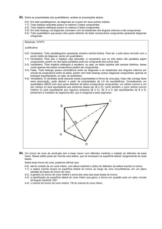 03. Sobre as propriedades dos quadriláteros, analise as proposições abaixo.
    0-0)   Em todo paralelogramo, as diagonais se cruzam em seus pontos médios.
    1-1)   Todo trapézio isósceles possui no máximo 3 lados congruentes.
    2-2)   Todo trapézio retângulo possui no máximo 2 lados congruentes.
    3-3)   Em todo losango, as diagonais coincidem com as bissetrizes dos ângulos internos e são congruentes.
    4-4)   Todo quadrilátero que possui dois pares distintos de lados consecutivos congruentes apresenta diagonais
           ortogonais.

    Resposta: VVVFV

    Justificativa:

    0-0) Verdadeira. Todo paralelogramo apresenta simetria central binária. Para tal, o polo deve coincidir com o
         ponto médio da diagonal, centro do quadrilátero.
    1-1) Verdadeira. Para que o trapézio seja isósceles, é necessário que os dois lados não paralelos sejam
         congruentes, porém um dos lados paralelos pode ser congruente aos outros dois.
    2-2) Verdadeira. Todo trapézio retângulo é escaleno, ou seja, os lados opostos são sempre distintos, desse
         modo apenas dois lados consecutivos podem ser congruentes.
    3-3) Falsa. Todo losango possui coincidência entre as diagonais e as bissetrizes dos ângulos internos em
         virtude da congruência entre os lados, porém nem todo losango possui diagonais congruentes; apenas os
         losangos equiangulares, ou seja, os quadrados.
    4-4) Verdadeira. O candidato pode associar essas propriedades à forma de uma pipa. Caso não consiga fazer
         essa associação, pode deduzir a partir de propriedades de LG de equidistância. Considerando um
         quadrilátero ABCD com dois pares distintos de lados consecutivos congruentes, um vértice comum a um
         par (vértice A) será equidistante aos extremos desse par (B e D), como também o outro vértice comum
         (vértice C) será equidistante aos mesmos extremos (B e C). Se A e C são equidistantes de B e D,
         pertencem à mediatriz do segmento BD, que é ortogonal a esse segmento.




04. Um tronco de cone de revolução tem a base menor com diâmetro medindo a metade do diâmetro da base
    maior. Nesse sólido pode ser inscrita uma esfera, que se encaixará na superfície lateral, tangenciando as duas
    bases.
    Sobre esse tronco de cone, podemos afirmar que:
    0-0) ele foi cortado de um cone inteiro, com altura medindo o dobro do diâmetro da esfera inscrita no tronco.
    1-1) a esfera inscrita tocará na superfície lateral do tronco ao longo de uma circunferência, em um plano
         paralelo às bases do tronco de cone.
    2-2) a geratriz do tronco de cone medirá a soma dos raios das duas bases do tronco.
    3-3) a planificação da superfície lateral do cone inteiro que gerou o tronco em questão será um setor circular
         de ângulo medindo 120º.
    4-4) o volume do tronco de cone medirá 7/8 do volume do cone inteiro.
 
