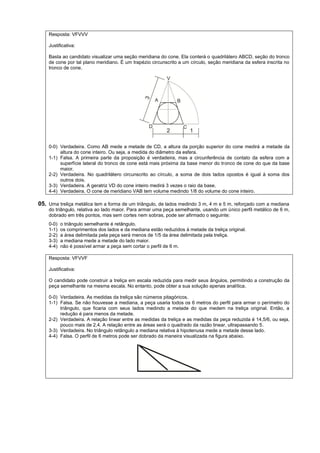 Resposta: VFVVV

    Justificativa:

    Basta ao candidato visualizar uma seção meridiana do cone. Ela conterá o quadrilátero ABCD, seção do tronco
    de cone por tal plano meridiano. É um trapézio circunscrito a um círculo, seção meridiana da esfera inscrita no
    tronco de cone.




    0-0) Verdadeira. Como AB mede a metade de CD, a altura da porção superior do cone medirá a metade da
         altura do cone inteiro. Ou seja, a medida do diâmetro da esfera.
    1-1) Falsa. A primeira parte da proposição é verdadeira, mas a circunferência de contato da esfera com a
         superfície lateral do tronco de cone está mais próxima da base menor do tronco de cone do que da base
         maior.
    2-2) Verdadeira. No quadrilátero circunscrito ao círculo, a soma de dois lados opostos é igual à soma dos
         outros dois.
    3-3) Verdadeira. A geratriz VD do cone inteiro medirá 3 vezes o raio da base.
    4-4) Verdadeira. O cone de meridiano VAB tem volume medindo 1/8 do volume do cone inteiro.

05. Uma treliça metálica tem a forma de um triângulo, de lados medindo 3 m, 4 m e 5 m, reforçado com a mediana
    do triângulo, relativa ao lado maior. Para armar uma peça semelhante, usando um único perfil metálico de 6 m,
    dobrado em três pontos, mas sem cortes nem sobras, pode ser afirmado o seguinte:
    0-0)   o triângulo semelhante é retângulo.
    1-1)   os comprimentos dos lados e da mediana estão reduzidos à metade da treliça original.
    2-2)   a área delimitada pela peça será menos de 1/5 da área delimitada pela treliça.
    3-3)   a mediana mede a metade do lado maior.
    4-4)   não é possível armar a peça sem cortar o perfil de 6 m.

    Resposta: VFVVF

    Justificativa:

    O candidato pode construir a treliça em escala reduzida para medir seus ângulos, permitindo a construção da
    peça semelhante na mesma escala. No entanto, pode obter a sua solução apenas analítica.

    0-0) Verdadeira. As medidas da treliça são números pitagóricos.
    1-1) Falsa. Se não houvesse a mediana, a peça usaria todos os 6 metros do perfil para armar o perímetro do
         triângulo, que ficaria com seus lados medindo a metade do que medem na treliça original. Então, a
         redução é para menos da metade.
    2-2) Verdadeira. A relação linear entre as medidas da treliça e as medidas da peça reduzida é 14,5/6, ou seja,
         pouco mais de 2,4. A relação entre as áreas será o quadrado da razão linear, ultrapassando 5.
    3-3) Verdadeira. No triângulo retângulo a mediana relativa à hipotenusa mede a metade desse lado.
    4-4) Falsa. O perfil de 6 metros pode ser dobrado da maneira visualizada na figura abaixo.
 