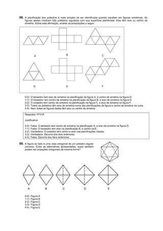 08. A planificação dos poliedros é mais simples de ser identificada quando resultam em figuras simétricas. As
    figuras abaixo mostram três poliedros regulares com sua superfície planificada. Elas têm eixo ou centro de
    simetria. Sobre esta afirmação, analise as proposições a seguir.




              A                             B                                C




             D                              E                                F



    0-0)   O tetraedro tem eixo de simetria na planificação da figura A, e centro de simetria na figura D.
    1-1)   O hexaedro tem centro de simetria na planificação da figura B, e eixo de simetria na figura E.
    2-2)   O octaedro tem centro de simetria na planificação da figura C, e eixo de simetria na figura F.
    3-3)   Todos os poliedros têm eixo de simetria numa das planificações da figura e centro de simetria na outra.
    4-4)   Nem todas as figuras dadas têm eixo ou centro de simetria.

    Resposta: FFVVF

    Justificativa:

    0-0)   Falsa. O tetraedro tem centro de simetria na planificação A, e eixo de simetria na figura D.
    1-1)   Falsa. O hexaedro tem eixo na planificação B, e centro na E.
    2-2)   Verdadeira. O octaedro tem centro e eixo nas planificações citadas.
    3-3)   Verdadeira. Decorre dos dois anteriores.
    4-4)   Falsa. Decorre dos itens anteriores.

09. A figura ao lado é uma vista ortogonal de um poliedro regular
    convexo. Entre as alternativas apresentadas, quais também
    podem ser projeções ortogonais da mesma forma?




       A                B               C                   D                     E

    0-0)   Figura A
    1-1)   Figura B
    2-2)   Figura C
    3-3)   Figura D
    4-4)   Figura E
 