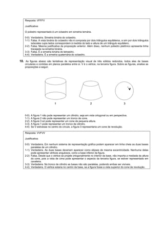 Resposta: VFFFV

    Justificativa:

    O poliedro representado é um octaedro em simetria ternária.

    0-0) Verdadeira. Simetria binária do octaedro.
    1-1) Falsa. A vista binária do octaedro não é composta por dois triângulos equiláteros, e sim por dois triângulos
         isósceles cujos lados correspondem à medida do lado e altura de um triângulo equilátero.
    2-2) Falsa. Mesma justificativa da proposição anterior. Além disso, nenhum poliedro platônico apresenta linha
         tracejada na simetria binária.
    3-3) Falsa. É a simetria binária do tetraedro.
    4-4) Verdadeira. É a simetria quaternária do octaedro.

10. As figuras abaixo são tentativas de representação visual de três sólidos redondos, todos eles de bases
    circulares e contidas em planos paralelos entre si. V é o vértice, na terceira figura. Sobre as figuras, analise as
    proposições a seguir.




    0-0)   A figura 1 não pode representar um cilindro, seja em vista ortogonal ou em perspectiva.
    1-1)   A figura 2 não pode representar um tronco de cone.
    2-2)   A figura 3 só pode representar um cone de pequena altura.
    3-3)   A figura 1 pode representar um tronco de cilindro.
    4-4)   Se V estivesse no centro do círculo, a figura 3 representaria um cone de revolução.

    Resposta: VVFVV

    Justificativa:

    0-0) Verdadeira. Em nenhum sistema de representação gráfica podem aparecer em linha cheia as duas bases
         paralelas de um cilindro.
    1-1) Verdadeira. As duas bases deveriam aparecer como elipses de mesma excentricidade. Nenhuma delas
         pode apresentar vértices angulosos, como a base inferior da figura.
    2-2) Falsa. Desde que o vértice se projete ortogonalmente no interior da base, não importa a mediada da altura
         do cone, pois a vista de cima pode apresentar o aspecto da terceira figura, se estiver representado em
         cavaleira.
    3-3) Verdadeira. No tronco de cilindro as bases não são paralelas, podendo ambas ser visíveis.
    4-4) Verdadeira. O vértice estaria no centro da base, se a figura fosse a vista superior do cone de revolução.
 