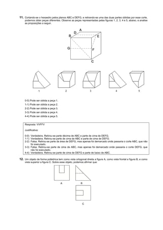 11. Cortando-se o hexaedro pelos planos ABC e DEFG, e retirando-se uma das duas partes obtidas por esse corte,
    podemos obter peças diferentes. Observe as peças representadas pelas figuras 1, 2, 3, 4 e 5, abaixo, e analise
    as proposições a seguir.




    0-0) Pode ser obtida a peça 1.
    1-1) Pode ser obtida a peça 2.
    2-2) Pode ser obtida a peça 3.
    3-3) Pode ser obtida a peça 4.
    4-4) Pode ser obtida a peça 5.


    Resposta: VVFFV

    Justificativa:

    0-0) Verdadeira. Retirou-se parte décima de ABC e parte de cima de DEFG.
    1-1) Verdadeira. Retirou-se parte de cima de ABC e parte de cima de DEFG.
    2-2) Falsa. Retirou-se parte da área de DEFG, mas apenas foi demarcado onde passaria o corte ABC, que não
         foi executado.
    3-3) Falsa. Retirou-se parte de cima de ABC, mas apenas foi demarcado onde passaria o corte DEFG, que
         não foi executado.
    4-4) Verdadeira. Retirou-se parte de cima de DEFG e parte de baixo de ABC.

12. Um objeto de forma poliédrica tem como vista ortogonal direita a figura A, como vista frontal a figura B, e como
    vista superior a figura C. Sobre esse objeto, podemos afirmar que:




                                     A                 B




                                                        C
 