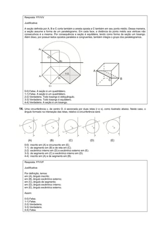 Resposta: FFVVV

    Justificativa:

    A seção definida por A, B e C corta também a aresta oposta a C também em seu ponto médio. Dessa maneira,
    a seção assume a forma de um paralelogramo. Em cada face, a distância do ponto médio aos vértices não
    consecutivos é a mesma. Por consequência a seção é equilátera, tendo como forma da seção um losango.
    Além disso, por possuir lados opostos paralelos e congruentes, também integra o grupo dos paralelogramos.




    0-0) Falsa. A seção é um quadrilátero.
    1-1) Falsa. A seção é um quadrilátero.
    2-2) Verdadeira. Todo losango é obliquângulo.
    3-3) Verdadeira. Todo losango é equilátero.
    4-4) Verdadeira. A seção é um losango.

14. Uma circunferência c, de centro O, é secionada por duas retas (r e s), como ilustrado abaixo. Neste caso, o
    ângulo formado na interseção das retas, relativo à circunferência será:




       (A)                   (B)              (C)                   (D)         (E)
    0-0)   inscrito em (A) e circunscrito em (E).
    1-1)   de segmento em (B) e de reta em (C).
    2-2)   excêntrico interno em (D) e excêntrico externo em (E).
    3-3)   de segmento em (C) e excêntrico interno em (D).
    4-4)   inscrito em (A) e de segmento em (B).

    Resposta: FFVVF

    Justificativa:

    Por definição, temos:
    em (A), ângulo inscrito;
    em (B), ângulo excêntrico externo;
    em (C), ângulo de segmento;
    em (D), ângulo excêntrico interno;
    em (E), ângulo excêntrico externo.

    Assim:

    0-0) Falsa.
    1-1) Falsa.
    2-2) Verdadeira.
    3-3) Verdadeira.
    4-4) Falsa.
 