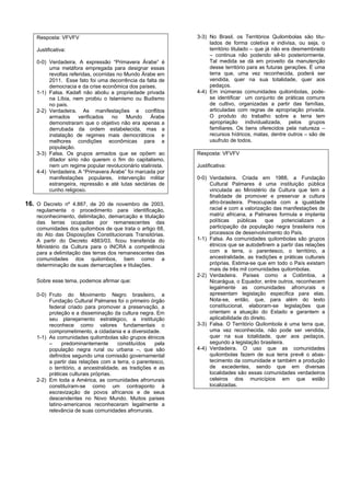 Resposta: VFVFV                                          3-3) No Brasil, os Territórios Quilombolas são titu-
                                                                  lados de forma coletiva e indivisa, ou seja, o
    Justificativa:                                                território titulado – que já não era desmembrado
                                                                  – continua não podendo sê-lo posteriormente.
    0-0) Verdadeira. A expressão “Primavera Árabe” é              Tal medida se dá em proveito da manutenção
         uma metáfora empregada para designar essas               desse território para as futuras gerações. É uma
         revoltas referidas, ocorridas no Mundo Árabe em          terra que, uma vez reconhecida, poderá ser
         2011. Esse fato foi uma decorrência da falta de          vendida, quer na sua totalidade, quer aos
         democracia e da crise econômica dos países.              pedaços.
    1-1) Falsa. Kadafi não aboliu a propriedade privada      4-4) Em inúmeras comunidades quilombolas, pode-
         na Líbia, nem proibiu o Islamismo ou Budismo             se identificar um conjunto de práticas comuns
         no país.                                                 de cultivo, organizadas a partir das famílias,
    2-2) Verdadeira. As manifestações e conflitos                 articuladas com regras de apropriação privada.
         armados      verificados    no    Mundo   Árabe          O produto do trabalho sobre a terra tem
         demonstraram que o objetivo não era apenas a             apropriação individualizada, pelos grupos
         derrubada da ordem estabelecida, mas a                   familiares. Os bens oferecidos pela natureza –
         instalação de regimes mais democráticos e                recursos hídricos, matas, dentre outros – são de
         melhores condições econômicas para a                     usufruto de todos.
         população.
    3-3) Falsa. Os grupos armados que se opõem ao            Resposta: VFVFV
         ditador sírio não querem o fim do capitalismo,
         nem um regime popular revolucionário stalinista.    Justificativa:
    4-4) Verdadeira. A “Primavera Árabe” foi marcada por
         manifestações populares, intervenção militar        0-0) Verdadeira. Criada em 1988, a Fundação
         estrangeira, repressão e até lutas sectárias de          Cultural Palmares é uma instituição pública
         cunho religioso.                                         vinculada ao Ministério da Cultura que tem a
                                                                  finalidade de promover e preservar a cultura
16. O Decreto nº 4.887, de 20 de novembro de 2003,                afro-brasileira. Preocupada com a igualdade
    regulamenta o procedimento para identificação,                racial e com a valorização das manifestações de
    reconhecimento, delimitação, demarcação e titulação           matriz africana, a Palmares formula e implanta
    das terras ocupadas por remanescentes das                     políticas    públicas    que   potencializam    a
    comunidades dos quilombos de que trata o artigo 68,           participação da população negra brasileira nos
    do Ato das Disposições Constitucionais Transitórias.          processos de desenvolvimento do País.
    A partir do Decreto 4883/03, ficou transferida do        1-1) Falsa. As comunidades quilombolas são grupos
    Ministério da Cultura para o INCRA a competência              étnicos que se autodefinem a partir das relações
    para a delimitação das terras dos remanescentes das           com a terra, o parentesco, o território, a
    comunidades dos quilombos, bem como a                         ancestralidade, as tradições e práticas culturais
    determinação de suas demarcações e titulações.                próprias. Estima-se que em todo o País existam
                                                                  mais de três mil comunidades quilombolas.
                                                             2-2) Verdadeira. Países como a Colômbia, a
    Sobre esse tema, podemos afirmar que:                         Nicarágua, o Equador, entre outros, reconhecem
                                                                  legalmente as comunidades afrorrurais e
    0-0) Fruto do Movimento Negro brasileiro, a                   apresentam legislação especifica para elas.
         Fundação Cultural Palmares foi o primeiro órgão          Nota-se, então, que, para além do texto
         federal criado para promover a preservação, a            constitucional, elaboram-se legislações que
         proteção e a disseminação da cultura negra. Em           orientam a atuação do Estado e garantem a
         seu planejamento estratégico, a instituição              aplicabilidade do direito.
         reconhece como valores fundamentais o               3-3) Falsa. O Território Quilombola é uma terra que,
         comprometimento, a cidadania e a diversidade.            uma vez reconhecida, não pode ser vendida,
    1-1) As comunidades quilombolas são grupos étnicos            quer na sua totalidade, quer aos pedaços,
         –     predominantemente       constituídos   pela        segundo a legislação brasileira.
         população negra rural ou urbana –, que são          4-4) Verdadeira. O uso que as comunidades
         definidos segundo uma comissão governamental             quilombolas fazem de sua terra prevê o abas-
         a partir das relações com a terra, o parentesco,         tecimento da comunidade e também a produção
         o território, a ancestralidade, as tradições e as        de excedentes, sendo que em diversas
         práticas culturais próprias.                             localidades são essas comunidades verdadeiros
    2-2) Em toda a América, as comunidades afrorrurais            celeiros dos municípios em que estão
         constituíram-se como um contraponto à                    localizadas.
         escravização de povos africanos e de seus
         descendentes no Novo Mundo. Muitos países
         latino-americanos reconheceram legalmente a
         relevância de suas comunidades afrorrurais.
 