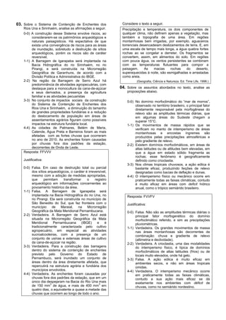 03. Sobre o Sistema de Contenção de Enchentes dos               Considere o texto a seguir.
    Rios Una e Sirinhaém, analise as afirmações a seguir.       Precipitação e temperatura, os dois componentes de
    0-0) A construção desse Sistema envolve riscos, ao          qualquer clima, não definem apenas a vegetação, mas
         considerarem-se os patrimônios arqueológicos e         também a topografia de uma área. Em regiões
         naturais paisagísticos. Há expectativa de que          montanhosas bem irrigadas, por exemplo, aguaceiros
         exista uma convergência de riscos para as áreas        torrenciais desencadeiam deslizamentos de terra. E, em
         de inundação, sobretudo a destruição de sítios         uma escala de tempo mais longa, a água quebra fortes
         arqueológicos, porém os riscos são de caráter          rochas ao se congelar e derreter. Os fragmentos se
         reversível.                                            convertem, assim, em alimentos do solo. Em regiões
    1-1) A Barragem de Igarapeba será implantada na             com pouca água, os ventos persistentes se combinam
         Bacia Hidrográfica do rio Sirinhaém, no rio            com as temperaturas flutuantes para compor a
         Pirangi, e será construída na Microrregião             paisagem.      As   macias     rochas   do    deserto,
         Geográfica de Garanhuns, de acordo com a               superaquecidas à noite, são esmigalhadas e arrastadas
         Divisão Política e Administrativa do IBGE.             como areia.
    2-2) Na região da Barragem de Serro Azul há                           (Geografia, Ciência e Natureza. Ed. Time Life, 1998.)
         predominância de atividades agropecuárias, com
         destaque para a monocultura da cana-de-açúcar         04. Sobre os assuntos abordados no texto, analise as
         e seus derivados, a presença da agricultura               proposições abaixo.
         familiar e as atividades pecuaristas
    3-3) No conjunto de impactos sociais da construção             0-0) No domínio morfoclimático do “mar de morros”,
         do Sistema de Contenção de Enchentes dos                       observado no território brasileiro, o principal fator
         Rios Una e Sirinhaém, a diminuição do tamanho                  diretamente responsável pela morfogênese do
         de grandes propriedades fundiárias e a redução                 relevo são as amplitudes térmicas diárias, que
         do deslocamento de população em áreas de                       em algumas áreas do Sudeste chegam a
         assentamentos agrários figuram como possíveis                  superar 15°C.
         impactos na estrutura fundiária local.                    1-1) Os movimentos de massa rápidos que se
    4-4) As cidades de Palmares, Belém de Maria,                        verificam no manto de intemperismo de áreas
         Catende, Água Preta e Barreiros foram as mais                  montanhosas e encostas íngremes são
         afetadas com as fortes chuvas que ocorreram                    produzidos pelas precipitações atmosféricas e
         no ano de 2010. As enchentes foram causadas                    pelo gradiente de relevo.
         por chuvas fora dos padrões da estação,                   2-2) Existem domínios morfoclimáticos, em áreas de
         decorrentes de Onda de Leste.                                  altas latitudes ou de altitudes bem elevadas, em
    Resposta: FFVVV                                                     que a água em estado sólido fragmenta as
                                                                        rochas; esse fenômeno é geograficamente
    Justificativa:                                                      definido como crioclastia.
                                                                   3-3) Nos climas tropicais chuvosos, a ação eólica é
    0-0) Falsa. Em caso de destruição total ou parcial                  bastante eficaz, produzindo feições de relevo
         dos sítios arqueológicos, o caráter é irreversível,            designadas como bacias de deflação e dunas.
         mesmo com a adoção de medidas apropriadas,                4-4) O intemperismo físico ou mecânico ocorre em
         que     permitam      transformar     o    registro            praticamente todas as faixas climáticas, contudo
         arqueológico em informações concernentes ao                    é muito eficaz em áreas com deficit hídrico
         povoamento histórico da área.                                  anual, como o trópico semiárido brasileiro.
    1-1) Falsa. A Barragem de Igarapeba será
         implantada na Bacia Hidrográfica do rio Una, no           Resposta: FVVFV
         rio Pirangi. Ela será construída no município de
         São Benedito do Sul, que faz fronteira com o              Justificativa:
         município      de   Maraial,   na     Microrregião
         Geográfica da Mata Meridional Pernambucana.               0-0) Falsa. Não são as amplitudes térmicas diárias o
    2-2) Verdadeira. A Barragem de Serro Azul está                      principal fator morfogenético do domínio
         situada na Microrregião Geográfica da Mata                     morfoclimático referido, e sim as precipitações
         Meridional      Pernambucana      (IBGE)     e    é            pluviométricas.
         tradicionalmente caracterizada pelo cultivo               1-1) Verdadeira. Os grandes movimentos de massa
         agropecuário, em especial as atividades                        nas áreas montanhosas são decorrentes da
         sucroalcooleiras, com a presença de um                         combinação: chuva e gradiente de relevo
         conjunto de usinas e extensas áreas de cultivo                 (altimetria e declividade).
         da cana-de-açúcar na região.                              2-2) Verdadeira. A crioclastia, uma das modalidades
    3-3) Verdadeira. Para a construção das barragens                    do intemperismo físico, é típica de domínios
         dentro do sistema de contenção de enchentes                    morfoclimáticos de altas latitudes (frios) ou de
         previsto pelo Governo do Estado de                             locais muito elevados, onde há gelo.
         Pernambuco, será inundado um conjunto de                  3-3) Falsa. A ação eólica é muito eficaz em
         áreas dentro da área diretamente afetada, que                  ambientes secos, e não em áreas tropicais
         repercutirá na estrutura agrária e fundiária dos               úmidas.
         municípios envolvidos.                                    4-4) Verdadeira. O intemperismo mecânico ocorre
    4-4) Verdadeira. As enchentes foram causadas por                    em praticamente todas as faixas climáticas,
         chuvas fora dos padrões da estação, que em um                  contudo a sua ação mais eficaz se dá
         único dia despejaram na Bacia do Rio Una mais                  exatamente nos ambientes com déficit de
                      3                                3
         de 150 mm de água, e mais de 400 mm em                         chuvas, como no semiárido nordestino.
         quatro dias, o equivalente a quase a metade das
         chuvas que ocorrem ao longo de todo o ano.
 