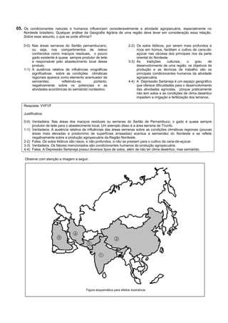 05. Os condicionantes naturais e humanos influenciam consideravelmente a atividade agropecuária, especialmente no
    Nordeste brasileiro. Qualquer análise da Geografia Agrária de uma região deve levar em consideração essa relação.
    Sobre esse assunto, o que se pode afirmar?

    0-0) Nas áreas serranas do Sertão pernambucano,                       2-2) Os solos litólicos, por serem mais profundos e
         ou seja, nos compartimentos de relevo                                 ricos em húmus, facilitam o cultivo de cana-de-
         conhecidos como maciços residuais, o pouco                            açúcar nas várzeas dos principais rios da parte
         gado existente é quase sempre produtor de leite                       oriental do Nordeste.
         e responsável pelo abastecimento local desse                     3-3) As     tradições    culturais,   o    grau     de
         produto.                                                              desenvolvimento de uma região, os objetivos da
    1-1) A ausência relativa de influências orográficas                        produção e as técnicas de trabalho são os
         significativas sobre as condições climáticas                          principais condicionantes humanos da atividade
         regionais aparece como elemento acentuador da                         agropecuária.
         semiaridez,        refletindo-se,     portanto,                  4-4) A Depressão Sertaneja é um espaço geográfico
         negativamente sobre os potenciais e as                                que oferece dificuldades para o desenvolvimento
         atividades econômicas do semiárido nordestino.                        das atividades agrícolas, porque praticamente
                                                                               não tem solos e as condições de clima desértico
                                                                               impedem a irrigação e fertilização dos terrenos.

    Resposta: VVFVF

    Justificativa:

    0-0) Verdadeira. Nas áreas dos maciços residuais ou serranas do Sertão de Pernambuco, o gado é quase sempre
         produtor de leite para o abastecimento local. Um exemplo disso é a área serrana de Triunfo.
    1-1) Verdadeira. A ausência relativa de influências das áreas serranas sobre as condições climáticas regionais (poucas
         áreas mais elevadas e predomínio de superfícies arrasadas) acentua a semiaridez do Nordeste e se reflete
         negativamente sobre a produção agropecuária da Região Nordeste.
    2-2) Falsa. Os solos litólicos são rasos, e não profundos, e não se prestam para o cultivo da cana-de-açúcar.
    3-3) Verdadeira. Os fatores mencionados são condicionantes humanos da produção agropecuária.
    4-4) Falsa. A Depressão Sertaneja possui diversos tipos de solos, além de não ter clima desértico, mas semiárido.

    Observe com atenção a imagem a seguir.




                                           Figura esquemática para efeitos ilustrativos.
 