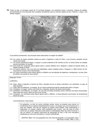 10. Todos os dias, os principais canais de TV do Brasil divulgam, nos noticiários locais e nacionais, imagens de satélite,
    acompanhadas de uma descrição das condições atmosféricas para as diversas regiões do país. Observe, a seguir, uma
    dessas imagens.




    O que estava acontecendo, nas principais áreas observadas na imagem de satélite?

    0-0) Um centro de baixas pressões instalou-se sobre a Argentina e parte do Chile, o que provocou pesadas chuvas
         nesses dois países.
    1-1) Um ciclone extratropical atingiu o Uruguai e a parte ocidental do Rio Grande do Sul; os ventos devem ter atingido
         grande velocidade, na ocasião.
    2-2) Uma frente fria moderada estava agindo sobre o oceano Atlântico Sul e atingindo o estado do Espírito Santo, na
         Região Sudeste do Brasil.
    3-3) Um centro ciclônico, com uma linha de instabilidade, estava instalado sobre o Paraguai e o Mato Grosso do Sul,
         ocasionando chuvas e forte nebulosidade.
    4-4) Um centro anticiclônico polar estava agindo no Atlântico sul nas latitudes da Argentina; a temperatura, na área, deve
         ter sofrido uma queda em seus valores.

    Resposta: FFVVV

    Justificativa:

    0-0) Falsa. Sobre a Argentina e trechos do Chile a situação era de um tempo submetido a um anticiclone, ou seja, às
         altas pressões.
    1-1) Falsa. Não há evidências, na imagem, de um ciclone extratropical agindo naquela data sobre o Uruguai.
    2-2) Verdadeira. A imagem mostra uma frente fria, moderada, atuando nas áreas mencionadas.
    3-3) Verdadeira. Há evidências, na imagem, de uma área de baixas prressões (centro ciclônico) nas áreas mencionadas.
         Pela massa de nuvens, deduz-se que houve chuvas.
    4-4) Verdadeira. Um anticiclone polar estava agindo sobre o Atlântico, na faixa latitudinal mencionada. As temperaturas
         devem ter caído.


          Leia atentamente o texto abaixo.

                     Os geógrafos, ao lado de outros cientistas sociais, devem se preparar para colocar os
                     fundamentos de um espaço verdadeiramente humano, um espaço que una os homens por e
                     para seu trabalho, mas não em seguida os separar entre classes, entre exploradores e
                     explorados; um espaço matéria inerte trabalhado pelo homem, mas não para se voltar
                     contra ele; um espaço, Natureza social aberta à contemplação direta dos seres humanos, e
                     não um artifício; um espaço instrumento de reprodução da vida, e não uma mercadoria
                     trabalhada por uma outra mercadoria, o homem artificializado.

                      (SANTOS, Milton. Por uma geografia nova. Da crítica da geografia a uma geografia crítica.
                                                                            São Paulo: Hucitec, 1990, p. 219.)
 