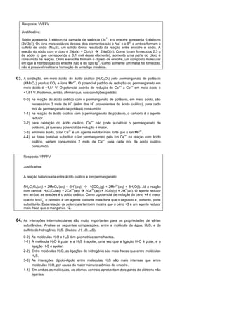 Resposta: VVFFV

   Justificativa:
                                                          1
   Sódio apresenta 1 elétron na camada de valência (3s ) e o enxofre apresenta 6 elétrons
      2   4                                                      +     2-
   (3s 3p ). Os íons mais estáveis desses dois elementos são o Na e o S e ambos formam o
   sulfeto de sódio (Na2S), um sólido iônico resultado da reação entre enxofre e sódio. A
   reação do sódio com o cloro é 2Na(s) + Cl 2(g)  2NaCl(s). Como foram fornecidos 2,3 g
   de sódio (o que corresponde a 0,1 mol deste elemento), somente uma parte do cloro é
   consumida na reação. Cloro e enxofre formam o cloreto de enxofre, um composto molecular
                                                     2
   em que a hibridização do enxofre não é do tipo sp . Como somente um metal foi fornecido,
   não é possível realizar a formação de uma liga metálica.


03. A oxidação, em meio ácido, do ácido oxálico (H2C2O4) pelo permanganato de potássio
                                    2+
    (KMnO4) produz CO2 e íons Mn . O potencial padrão de redução do permanganato em
                                                                4+ 3+
    meio ácido é +1,51 V. O potencial padrão de redução do Ce a Ce em meio ácido é
    +1,61 V. Podemos, então, afirmar que, nas condições padrão:

    0-0) na reação do ácido oxálico com o permanganato de potássio, em meio ácido, são
                                    +             +
         necessários 3 mols de H (além dos H provenientes do ácido oxálico), para cada
         mol de permanganato de potássio consumido.
    1-1) na reação do ácido oxálico com o permanganato de potássio, o carbono é o agente
         redutor.
                                                4+
    2-2) para oxidação do ácido oxálico, Ce não pode substituir o permanganato de
         potássio, já que seu potencial de redução é maior.
                                  3+                                        2+
    3-3) em meio ácido, o íon Ce é um agente redutor mais forte que o íon Mn .
                                                                    4+
    4-4) se fosse possível substituir o íon permanganato pelo íon Ce na reação com ácido
                                                       4+
         oxálico, seriam consumidos 2 mols de Ce para cada mol de ácido oxálico
         consumido.


    Resposta: VFFFV

    Justificativa:

    A reação balanceada entre ácido oxálico e íon permanganato:

                          -          +                          2+
    5H2C2O4(aq) + 2MnO4 (aq) + 6H (aq)  10CO2(g) + 2Mn (aq) + 8H2O(l). Já a reação
                                 4+           3+                   +
    com cério é: H2C2O4(aq) + 2Ce (aq)  2Ce (aq) + 2CO2(g) + 2H (aq). O agente redutor
    em ambas as reações é o ácido oxálico. Como o potencial de redução do cério +4 é maior
                    -
    que do         , o primeiro é um agente oxidante mais forte que o segundo e, portanto, pode
    substitui-lo. Esta relação de potenciais também mostra que o cério +3 é um agente redutor
    mais fraco que o manganês +2.


04. As interações intermoleculares são muito importantes para as propriedades de várias
    substâncias. Analise as seguintes comparações, entre a molécula de água, H2O, e de
    sulfeto de hidrogênio, H2S. (Dados: 1H, 8O, 16S).

    0-0) As moléculas H2O e H2S têm geometrias semelhantes.
    1-1) A molécula H2O é polar e a H2S é apolar, uma vez que a ligação H-O é polar, e a
         ligação H-S é apolar.
    2-2) Entre moléculas H2O, as ligações de hidrogênio são mais fracas que entre moléculas
         H2S.
    3-3) As interações dipolo-dipolo entre moléculas H2S são mais intensas que entre
         moléculas H2O, por causa do maior número atômico do enxofre.
    4-4) Em ambas as moléculas, os átomos centrais apresentam dois pares de elétrons não
         ligantes.
 