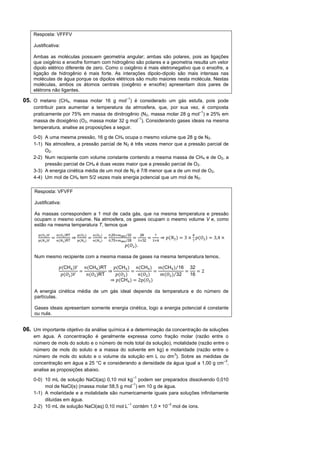 Resposta: VFFFV

    Justificativa:

    Ambas as moléculas possuem geometria angular; ambas são polares, pois as ligações
    que oxigênio e enxofre formam com hidrogênio são polares e a geometria resulta um vetor
    dipolo elétrico diferente de zero. Como o oxigênio é mais eletronegativo que o enxofre, a
    ligação de hidrogênio é mais forte. As interações dipolo-dipolo são mais intensas nas
    moléculas de água porque os dipolos elétricos são muito maiores nesta molécula. Nestas
    moléculas, ambos os átomos centrais (oxigênio e enxofre) apresentam dois pares de
    elétrons não ligantes.

05. O metano (CH4, massa molar 16 g mol–1) é considerado um gás estufa, pois pode
    contribuir para aumentar a temperatura da atmosfera, que, por sua vez, é composta
                                                                            –1
    praticamente por 75% em massa de dinitrogênio (N 2, massa molar 28 g mol ) e 25% em
                                                  –1
    massa de dioxigênio (O2, massa molar 32 g mol ). Considerando gases ideais na mesma
    temperatura, analise as proposições a seguir.

    0-0) A uma mesma pressão, 16 g de CH4 ocupa o mesmo volume que 28 g de N2.
    1-1) Na atmosfera, a pressão parcial de N2 é três vezes menor que a pressão parcial de
         O2.
    2-2) Num recipiente com volume constante contendo a mesma massa de CH 4 e de O2, a
         pressão parcial de CH4 é duas vezes maior que a pressão parcial de O2.
    3-3) A energia cinética média de um mol de N2 é 7/8 menor que a de um mol de O2.
    4-4) Um mol de CH4 tem 5/2 vezes mais energia potencial que um mol de N2.

     Resposta: VFVFF

     Justificativa:

     As massas correspondem a 1 mol de cada gás, que na mesma temperatura e pressão
     ocupam o mesmo volume. Na atmosfera, os gases ocupam o mesmo volume V e, como
     estão na mesma temperatura T, temos que

       𝑝(𝑂2 )𝑉       𝑛(𝑂2 )RT       𝑝(𝑂2 )       𝑛(𝑂2 )       0,25×𝑚atm⁄32        28        7                    8
                 =              ⇒            =            =                  =          =        ⇒ 𝑝(𝑁 ) = 3 ×       𝑝(𝑂 ) = 3,4 ×
       𝑝(𝑁2 )𝑉       𝑛(𝑁2 )RT       𝑝(𝑁2 )       𝑛(𝑁2 )       0,75×𝑚atm⁄28        ×32       ×8                   7
                                                                       𝑝(𝑂 ).

     Num mesmo recipiente com a mesma massa de gases na mesma temperatura temos,

                      𝑝(CH )𝑉   𝑛(CH )RT   𝑝(CH )   𝑛(CH )    𝑚(CH )⁄16 32
                              =          ⇒        =         =           =    =2
                       𝑝(𝑂 )𝑉    𝑛(𝑂 )RT    𝑝(𝑂 )    𝑛(𝑂 )     𝑚(𝑂 )⁄32   16
                                          ⇒ 𝑝(CH ) = 2p(𝑂 )

     A energia cinética média de um gás ideal depende da temperatura e do número de
     partículas.

     Gases ideais apresentam somente energia cinética, logo a energia potencial é constante
     ou nula.


06. Um importante objetivo da análise química é a determinação da concentração de soluções
    em água. A concentração é geralmente expressa como fração molar (razão entre o
    número de mols do soluto e o número de mols total da solução), molalidade (razão entre o
    número de mols do soluto e a massa do solvente em kg) e molaridade (razão entre o
                                                                   3
    número de mols do soluto e o volume da solução em L ou dm ). Sobre as medidas de
                                                                                          –3
    concentração em água a 25 °C e considerando a densidade da água igual a 1,00 g cm ,
    analise as proposições abaixo.
                                                                             –1
    0-0) 10 mL de solução NaCl(aq) 0,10 mol kg podem ser preparados dissolvendo 0,010
                                                –1
         mol de NaCl(s) (massa molar 58,5 g mol ) em 10 g de água.
    1-1) A molaridade e a molalidade são numericamente iguais para soluções infinitamente
         diluídas em água.
                                             –1               –3
    2-2) 10 mL de solução NaCl(aq) 0,10 mol L contém 1,0 × 10 mol de íons.
 