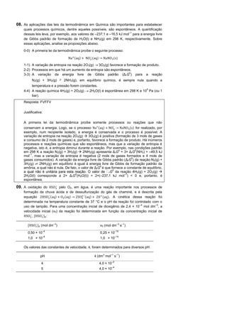 08. As aplicações das leis da termodinâmica em Química são importantes para estabelecer
    quais processos químicos, dentre aqueles possíveis, são espontâneos. A quantificação
                                                                       –1
    dessas leis leva, por exemplo, aos valores de –237,1 e –16,5 kJ mol para a energia livre
    de Gibbs padrão de formação de H2O(l) e NH3(g) em 298 K, respectivamente. Sobre
    essas aplicações, analise as proposições abaixo.

    0-0) A primeira lei da termodinâmica proíbe o seguinte processo:

                                       (   )   −
                                                   (    )               ( )

    1-1) A variação de entropia na reação 2O3(g)  3O2(g) favorece a formação de produto.
    2-2) Processos em que há um aumento da entropia são espontâneos.
                                                                       0
    3-3) A variação da energia livre de Gibbs padrão (Δ rG ) para a reação
           N2(g) + 3H2(g)      ⇌ 2NH3(g), em equilíbrio químico, é sempre nula quando a
         temperatura e a pressão forem constantes.
    4-4) A reação química 4H2(g) + 2O2(g)  2H2O(l) é espontânea em 298 K e 10 Pa (ou 1
                                                                              5

         bar).
    Resposta: FVFFV

    Justificativa:

    A primeira lei da termodinâmica proíbe somente processos ou reações que não
                                                               -
    conservam a energia. Logo, se o processo          ( )                ( ) for realizado, por
    exemplo, num recipiente isolado, a energia é conservada e o processo é possível. A
    variação de entropia na reação 2O3(g)  3O2(g) é positiva (formação de 3 mols de gases
    e consumo de 2 mols de gases) e, portanto, favorece a formação de produto. Há inúmeros
    processos e reações químicas que são espontâneos, mas que a variação de entropia é
    negativa, isto é, a entropia diminui durante a reação. Por exemplo, nas condições padrão
                                                                  0          0
    em 298 K a reação N2(g) + 3H2(g)  2NH3(g) apresenta ΔrG = 3× ΔrG (NH3) = –49,5 kJ
        –1
    mol , mas a variação de entropia é negativa (2 mols de gases formados e 4 mols de
                                                                          0
    gases consumidos). A variação da energia livre de Gibbs padrão (ΔrG ) da reação N2(g) +
    3H2(g) ⇌ 2NH3(g) em equilíbrio é igual à energia livre de Gibbs de formação padrão da
                                                       0
    amônia, a qual não é nula. De fato, o valor de ΔrG é que fornece a constante de equilíbrio,
                                                              0
                                                            rG da reação 4H2(g) + 2O2(g) 
                                       0                             –1
    2H2O(l) corresponde a 2× ΔrG (H2O(l)) = 2×(–237,1 kJ mol ) < 0 e, portanto, é
    espontânea.
                          −
09. A oxidação do           pelo O2, em água, é uma reação importante nos processos de
    formação da chuva ácida e de dessulfurização do gás de chaminé, e é descrita pela
                      −( )     ( ) 2       −( )
    equação 2                                      2 ( ). A cinética dessa reação foi
    determinada na temperatura constante de 37 °C e o pH da reação foi controlado com o
                                                                           –4         –3
    uso de tampão. Para uma concentração inicial de dioxigênio de 2,4 × 10 mol dm , a
    velocidade inicial (v0) da reação foi determinada em função da concentração inicial de
        −      −
          ,[     ]0 :

            −            –3                                                  –3   –1
       [        ]0 (mol dm )                                v0 (mol dm            s )
                   –4                                                       –14
       0,50 × 10                                            0,25 × 10
                   –4                                                       –14
       1,0 × 10                                             1,0 × 10

    Os valores das constantes de velocidade, k, foram determinados para diversos pH:

                                                              3    –1        –1
                 pH                                    k (dm mol            s )
                                                                       –2
                  4                                         4,0 × 10
                                                                       –4
                  5                                         4,0 × 10
 
