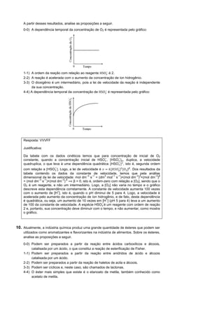A partir desses resultados, analise as proposições a seguir.
    0-0) A dependência temporal da concentração de O2 é representada pelo gráfico:




                                                          −
    1-1) A ordem da reação com relação ao reagente          é 2.
    2-2) A reação é acelerada com o aumento da concentração de íon hidrogênio.
    3-3) O dioxigênio é um intermediário, pois a lei de velocidade da reação é independente
         da sua concentração.
                                                         −
    4-4) A dependência temporal da concentração de          é representada pelo gráfico:




    Resposta: VVVFF

    Justificativa:

    Da tabela com os dados cinéticos temos que para concentração de inicial de O2
                                                      −      −
    constante, quando a concentração inicial de H       , [H   ]0 , duplica, a velocidade
                                                             −
    quadruplica, o que leva à uma dependência quadrática [H    ] , isto é, segunda ordem
                         −                                          -
    com relação a [H      ]. Logo, a lei de velocidade é = [        𝑂 ] [𝑂 ] . Dos resultados da
    tabela contendo os dados da constante de velocidade, temos que pela análise
                                                –3 –1       3    –1 –1           –3 2        –3 β
    dimensional da lei de velocidade: mol dm s = (dm mol s )×(mol dm ) ×(mol dm )
               –3 –1          –3 β
    = (mol dm s )×(mol dm )           β = 0, isto é, ordem-zero com relação a [O2], sendo que o
    O2 é um reagente, e não um intermediário. Logo, a [O2] não varia no tempo e o gráfico
    descreve esta dependência corretamente. A constante de velocidade aumenta 100 vezes
                           +
    com o aumento de [H ], isto é, quando o pH diminui de 5 para 4. Logo, a velocidade é
    acelerada pelo aumento da concentração de íon hidrogênio, e de fato, desta dependência
                                                              +
    é quadrática, ou seja, um aumento de 10 vezes em [H ] (pH 5 para 4) leva a um aumento
                                                          −
    de 100 da constante de velocidade. A espécie H          é um reagente com ordem de reação
    2 e, portanto, sua concentração deve diminuir com o tempo, e não aumentar, como mostra
    o gráfico.



10. Atualmente, a indústria química produz uma grande quantidade de ésteres que podem ser
    utilizados como aromatizantes e flavorizantes na indústria de alimentos. Sobre os ésteres,
    analise as proposições a seguir.

    0-0) Podem ser preparados a partir da reação entre ácidos carboxílicos e álcoois,
         catalisada por um ácido, o que constitui a reação de esterificação de Fisher.
    1-1) Podem ser preparados a partir da reação entre anidridos de ácido e álcoois
         catalisada por um ácido.
    2-2) Podem ser preparados a partir da reação de haletos de acila e álcoois.
    3-3) Podem ser cíclicos e, neste caso, são chamados de lactonas.
    4-4) O éster mais simples que existe é o etanoato de metila, também conhecido como
         acetato de metila.
 