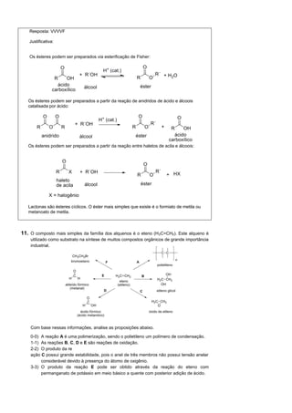 Resposta: VVVVF

    Justificativa:


      s ésteres podem ser preparados via esterificação de Fisher:




     s ésteres podem ser preparados a partir da reação de anidridos de ácido e álcoois
   catalisada por ácido:




     s ésteres podem ser preparados a partir da reação entre haletos de acila e álcoois:




   Lactonas são ésteres cíclicos.   éster mais simples que existe é o formiato de metila ou
   metanoato de metila.



11. O composto mais simples da família dos alquenos é o eteno (H 2C=CH2). Este alqueno é
    utilizado como substrato na síntese de muitos compostos orgânicos de grande importância
    industrial.




    Com base nessas informações, analise as proposições abaixo.

    0-0) A reação A é uma polimerização, sendo o polietileno um polímero de condensação.
    1-1) As reações B, C, D e E são reações de oxidação.
    2-2) O produto da re
    ação C possui grande estabilidade, pois o anel de três membros não possui tensão anelar
         considerável devido à presença do átomo de oxigênio.
    3-3) O produto da reação E pode ser obtido através da reação do eteno com
         permanganato de potássio em meio básico a quente com posterior adição de ácido.
 