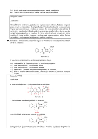3-3) As três espécies acima representadas possuem grande estabilidade.
    4-4) O carbocátion pode reagir com ânions, mas não reage com cátions.

     Resposta: FVVFV

     Justificativa:

     Um carbânion é um ânion e, portanto, uma espécie rica em elétrons. Radicais, em geral,
     possuem um ou mais elétrons desemparelhados. O carbocátion descrito possui geometria
     trigonal plana considerando o modelo de repulsão dos pares de elétrons de valência. O
     carbânion e o carbocátion não são estáveis uma vez que o carbono é um átomo que não
     comporta cargas positivas ou negativas de forma eficiente e tende a reagir com outras
     espécies. O radical também é instável e tende a reagir para completar o octeto. Como o
     carbocátion é positivo possui afinidade com espécies negativas.

14. Considere a fórmula estrutural plana a seguir, da Penicilina G, um composto natural com
    atividade antibiótica:




    A respeito do composto acima, analise as proposições abaixo.

    0-0)   Uma molécula de Penicilina G possui 18 átomos de hidrogênio.
    1-1)   Pode ser observada a funcionalidade amida.
    2-2)   Pode ser observada a funcionalidade lactama.
    3-3)   A Penicilina G pode ser desprotonada na presença de uma base.
    4-4)   Pode-se observar a funcionalidade tiol, uma vez que a molécula possui um átomo de
           enxofre.
    Resposta: VVVVF

    Justificativa:


    A molécula da Penicilina G possui 18 átomos de hidrogênio:




     A funcionalidade amida está presente na molécula:




     A funcionalidade lactama está presente na molécula:




    Como possui um grupamento de ácido carboxílico, a Penicilina G pode ser desprotonada
 