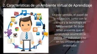 2. Características de un Ambiente Virtual de Aprendizaje
En este sentido, el papel de
la educación, junto con la
ciencia y la tecnología es
fundamental. Se debe
tener presente que el
aprendizaje ocurre en la
mente del individuo y no
en los circuitos de un
ordenador.
 
