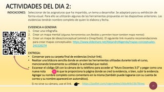 25
ACTIVIDADES DEL DIA 2:
INDICACIONES: Seleccionar de las asignaturas que ha impartido, un tema a desarrollar. Se adaptará para su exhibición de
forma visual. Para ello se utilizarán algunas de las herramientas propuestas en las diapositivas anteriores. Las
evidencias tendrán nombre completo de quien lo elabora y fecha.
EVIDENCIA A GENERAR:
1. Crear una infografía.
2. Crear un mapa mental (algunas herramientas son flexibles y permiten hacer tambien mapa mental).
3. Crear un mapa de ideas/conceptual (xmind o CmapTools). El siguiente link muestra recomendaciones
para crear mapas conceptuales: https://www.slideshare.net/AlejandroNigenda/mapas-conceptuales-
241526274
ENTREGA:
• Conservar para su carpeta final de evidencias (incluir link).
• Realizar una bitácora sencilla donde se anoten las herramientas utilizadas durante todo el curso,
mencionando brevemente su utilidad y la actividad que realizó.
• Escanear el código QR con la cámara de tu teléfono para acceder al ”Muro Docentes 3.0” y pegar como una
nueva nota el link que te proporciona la página donde se creó la evidencia, o bien, subir la evidencia.
Agregar su nombre completo como comentario en la misma (también puede logearse con su cuenta de
correo y su nombre aparecerá en automático).
https://padlet.com/nigendalex/z9dy4kfe33b78neq
Si no sirve su cámara, use el link.
 