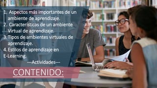 CONTENIDO:
1. Aspectos más importantes de un
ambiente de aprendizaje.
2. Características de un ambiente
Virtual de aprendizaje.
3.Tipos de ambientes virtuales de
aprendizaje.
4.Estilos de aprendizaje en
E-Learning.
---Actividades---
 