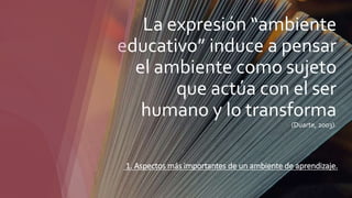La expresión “ambiente
educativo” induce a pensar
el ambiente como sujeto
que actúa con el ser
humano y lo transforma
(Duarte, 2003).
1. Aspectos más importantes de un ambiente de aprendizaje.
 