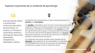 5
Se plantean dos componentes en todo ambiente educativo: los
desafíos y las identidades.
Los desafíos, entendidos como los retos y las provocaciones que
se generan desde las iniciativas propias o las incorporadas por
promotores, educadores y facilitadores. Son desafíos en tanto
son significativos para el grupo o la persona que los enfrenta, y
con la menor intervención de agentes externos. Los desafíos
educativos fortalecen un proceso de autonomía en el grupo y
propician el desarrollo de los valores.
Los ambientes educativos también están signados por la
identidad, pues la gestión de las identidades y lo cultural propio
es la posibilidad de creación de relaciones de solidaridad,
comprensión y apoyo mutuo e interacción social.
Escenario donde existen
y se desarrollan
condiciones favorables
de aprendizaje. Un
espacio y un tiempo en
movimiento, donde los
participantes desarrollan
capacidades,
competencias,
habilidades y valores.
Aspectos importantes de un ambiente de aprendizaje:
 