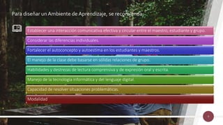 Para diseñar un Ambiente de Aprendizaje, se recomienda:
9
Establecer una interacción comunicativa efectiva y circular entre el maestro, estudiante y grupo.
Considerar las diferencias individuales.
Fortalecer el autoconcepto y autoestima en los estudiantes y maestros.
El manejo de la clase debe basarse en sólidas relaciones de grupo.
Habilidades y destrezas de lectura comprensiva y de expresión oral y escrita.
Manejo de la tecnología informática y del lenguaje digital.
Capacidad de resolver situaciones problemáticas.
Modalidad
 