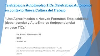 Teletrabajo y AutoEmpleo TICs (Teletrabajo Autónomo)
en contexto Nueva Cultura del Trabajo
“Una Aproximación a Nuevos Formatos Empleabilidad
(dependencia) y AutoEmpleo (independencia)
en base TICs”
Ps. Pedro Rivadeneira M.
CEO
SocialLab
Teletrabajo Autónomo, Modelo para Emprendedores y PyMEs
2da. Feria Internacional Teletrabajo, Ministerios TICs y Trabajo Colombia
250714
 