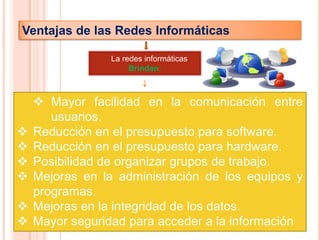Ventajas de las Redes Informáticas

                 La redes informáticas
                      Brindan:



     Mayor facilidad en la comunicación entre
       usuarios.
   Reducción en el presupuesto para software.
   Reducción en el presupuesto para hardware.
   Posibilidad de organizar grupos de trabajo.
   Mejoras en la administración de los equipos y
    programas.
   Mejoras en la integridad de los datos.
   Mayor seguridad para acceder a la información
 