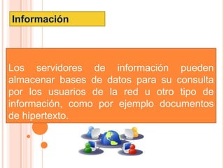 Información



Los servidores de información pueden
almacenar bases de datos para su consulta
por los usuarios de la red u otro tipo de
información, como por ejemplo documentos
de hipertexto.
 