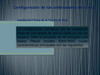 Configuración de los ordenadores de la red


 Instalación Física de la Tarjeta de Red


 La configuración comienza por la instalación
 física de una tarjeta de red en cada uno de los
 equipos. Para el proyecto se ha escogido una
 tarjeta Planet modelo ENW-9503 cuyas
 características principales son las siguientes:
 