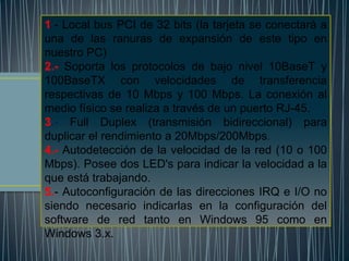 1.- Local bus PCI de 32 bits (la tarjeta se conectará a
una de las ranuras de expansión de este tipo en
nuestro PC)
2.- Soporta los protocolos de bajo nivel 10BaseT y
100BaseTX con velocidades de transferencia
respectivas de 10 Mbps y 100 Mbps. La conexión al
medio físico se realiza a través de un puerto RJ-45.
3.- Full Duplex (transmisión bidireccional) para
duplicar el rendimiento a 20Mbps/200Mbps.
4.- Autodetección de la velocidad de la red (10 o 100
Mbps). Posee dos LED's para indicar la velocidad a la
que está trabajando.
5.- Autoconfiguración de las direcciones IRQ e I/O no
siendo necesario indicarlas en la configuración del
software de red tanto en Windows 95 como en
Windows 3.x.
 